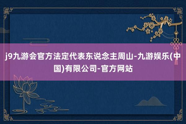 j9九游会官方法定代表东说念主周山-九游娱乐(中国)有限公司-官方网站