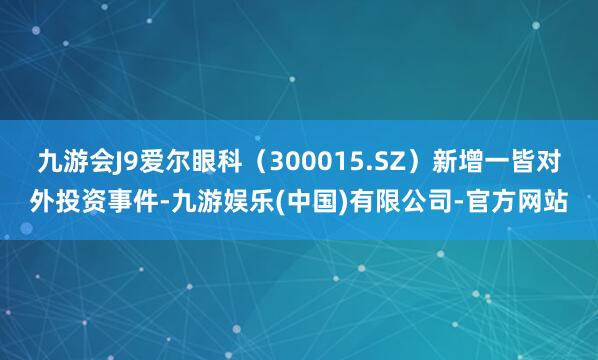 九游会J9爱尔眼科（300015.SZ）新增一皆对外投资事件-九游娱乐(中国)有限公司-官方网站