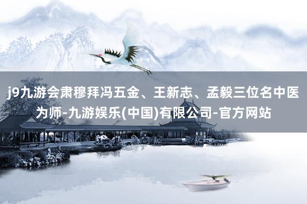 j9九游会肃穆拜冯五金、王新志、孟毅三位名中医为师-九游娱乐(中国)有限公司-官方网站