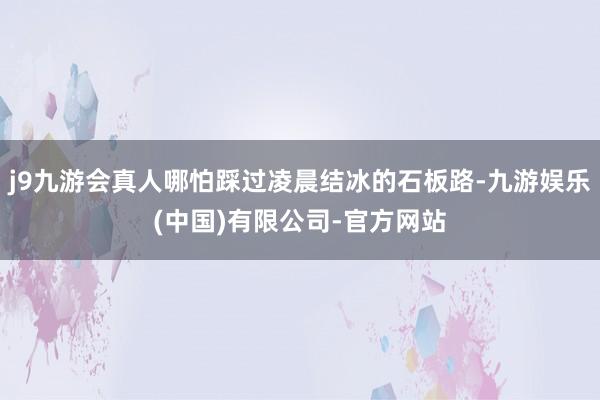 j9九游会真人哪怕踩过凌晨结冰的石板路-九游娱乐(中国)有限公司-官方网站