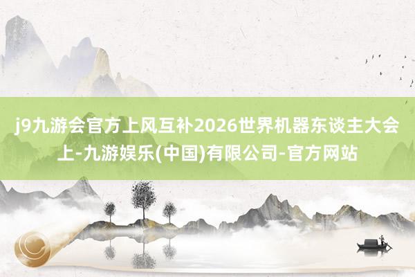 j9九游会官方上风互补2026世界机器东谈主大会上-九游娱乐(中国)有限公司-官方网站