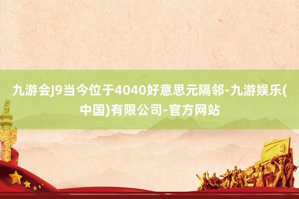 九游会J9当今位于4040好意思元隔邻-九游娱乐(中国)有限公司-官方网站