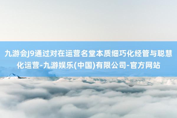 九游会J9通过对在运营名堂本质细巧化经管与聪慧化运营-九游娱乐(中国)有限公司-官方网站
