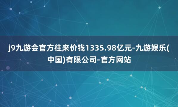 j9九游会官方往来价钱1335.98亿元-九游娱乐(中国)有限公司-官方网站