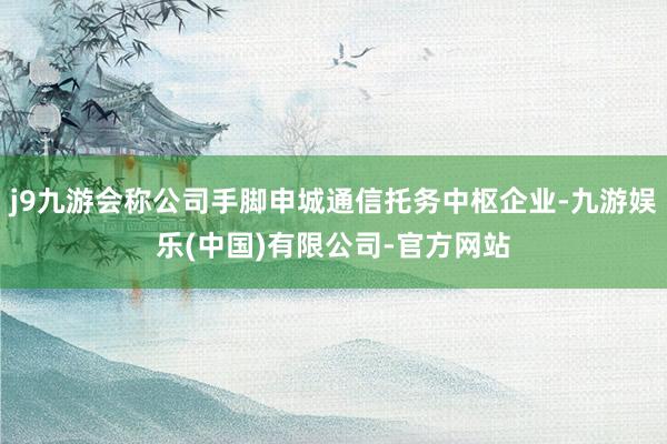 j9九游会称公司手脚申城通信托务中枢企业-九游娱乐(中国)有限公司-官方网站