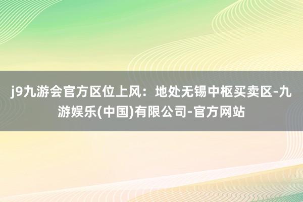 j9九游会官方　　区位上风：地处无锡中枢买卖区-九游娱乐(中国)有限公司-官方网站