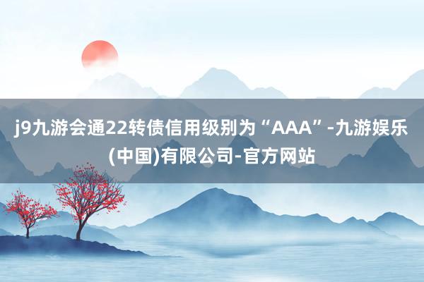 j9九游会通22转债信用级别为“AAA”-九游娱乐(中国)有限公司-官方网站