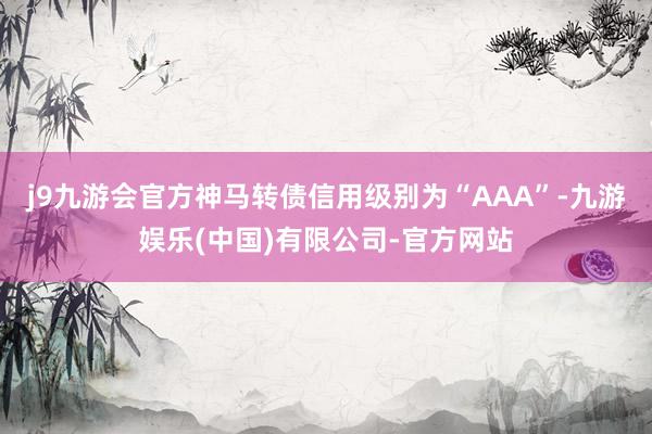 j9九游会官方神马转债信用级别为“AAA”-九游娱乐(中国)有限公司-官方网站