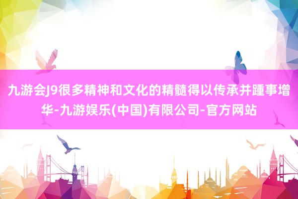 九游会J9很多精神和文化的精髓得以传承并踵事增华-九游娱乐(中国)有限公司-官方网站