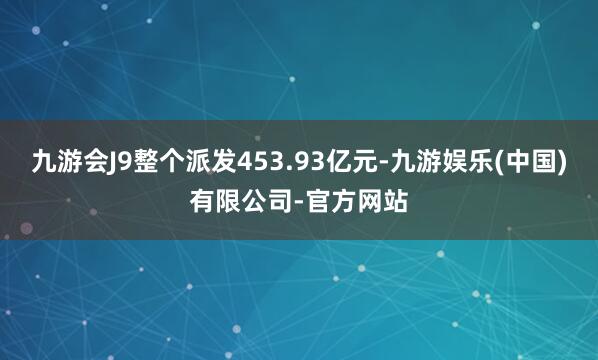 九游会J9整个派发453.93亿元-九游娱乐(中国)有限公司-官方网站