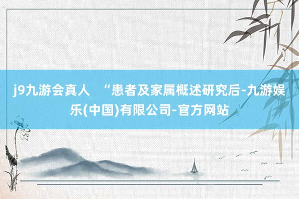 j9九游会真人   “患者及家属概述研究后-九游娱乐(中国)有限公司-官方网站