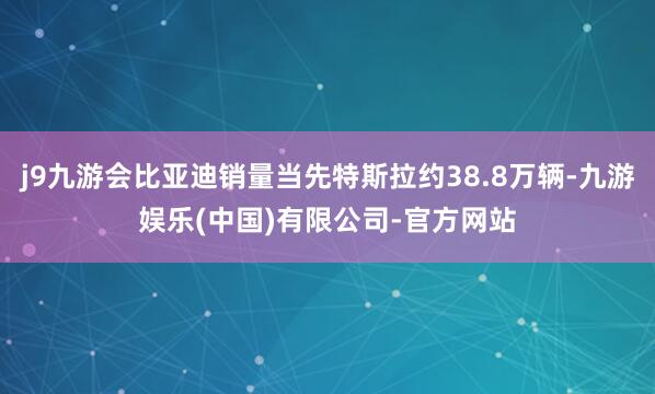 j9九游会比亚迪销量当先特斯拉约38.8万辆-九游娱乐(中国)有限公司-官方网站
