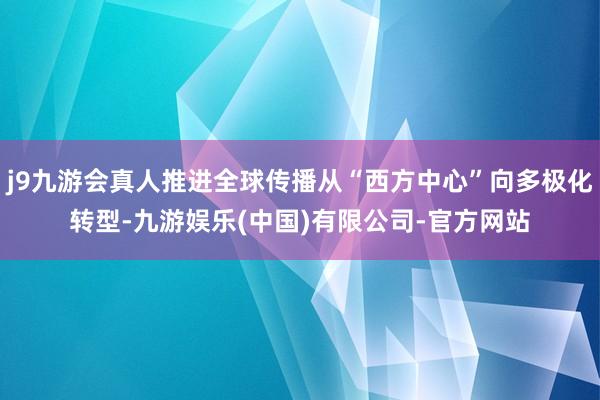 j9九游会真人推进全球传播从“西方中心”向多极化转型-九游娱乐(中国)有限公司-官方网站