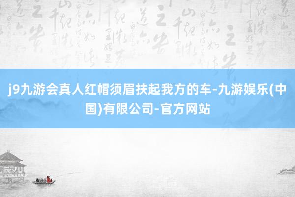 j9九游会真人红帽须眉扶起我方的车-九游娱乐(中国)有限公司-官方网站