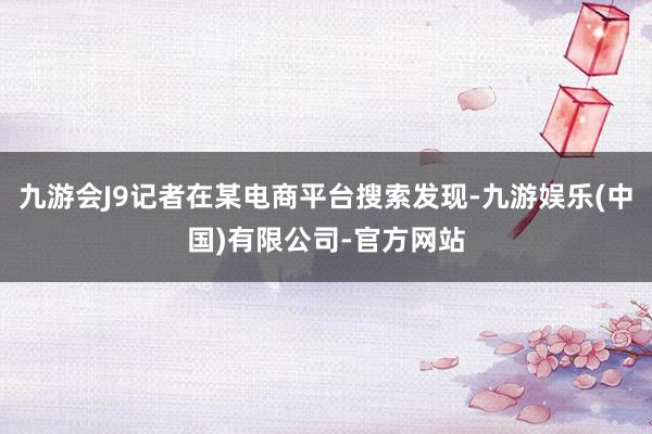 九游会J9记者在某电商平台搜索发现-九游娱乐(中国)有限公司-官方网站