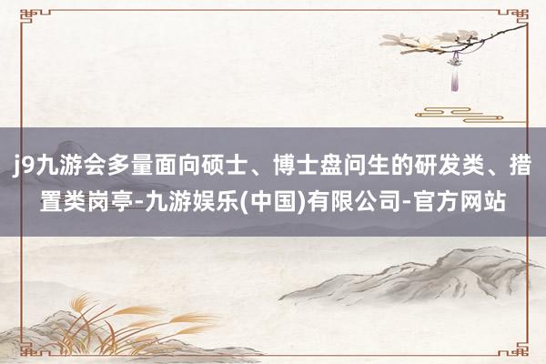 j9九游会多量面向硕士、博士盘问生的研发类、措置类岗亭-九游娱乐(中国)有限公司-官方网站