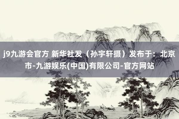 j9九游会官方 新华社发（孙宇轩摄）发布于：北京市-九游娱乐(中国)有限公司-官方网站