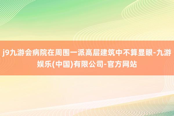 j9九游会病院在周围一派高层建筑中不算显眼-九游娱乐(中国)有限公司-官方网站