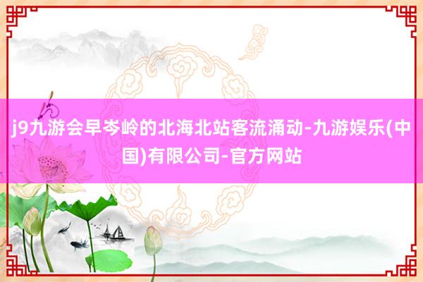 j9九游会早岑岭的北海北站客流涌动-九游娱乐(中国)有限公司-官方网站