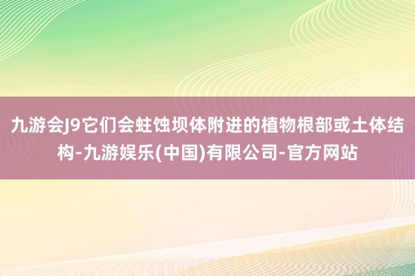 九游会J9它们会蛀蚀坝体附进的植物根部或土体结构-九游娱乐(中国)有限公司-官方网站