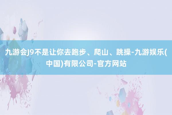 九游会J9不是让你去跑步、爬山、跳操-九游娱乐(中国)有限公司-官方网站