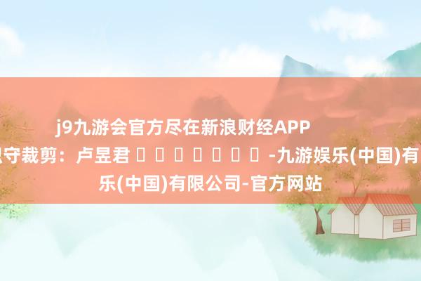 j9九游会官方尽在新浪财经APP 职守裁剪:卢昱君 -九游娱乐(中国)有限公司-官方网站