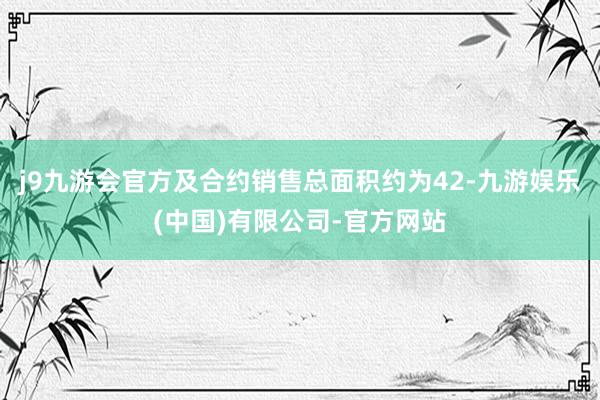 j9九游会官方及合约销售总面积约为42-九游娱乐(中国)有限公司-官方网站