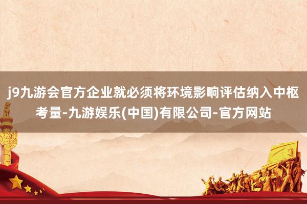 j9九游会官方企业就必须将环境影响评估纳入中枢考量-九游娱乐(中国)有限公司-官方网站