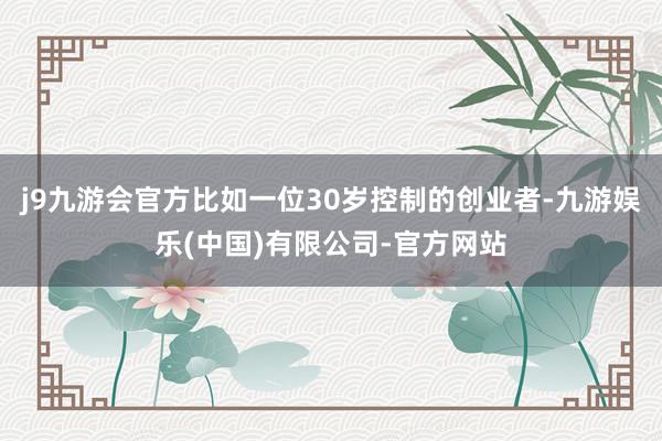 j9九游会官方比如一位30岁控制的创业者-九游娱乐(中国)有限公司-官方网站