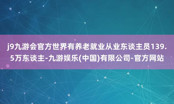 j9九游会官方世界有养老就业从业东谈主员139.5万东谈主-九游娱乐(中国)有限公司-官方网站