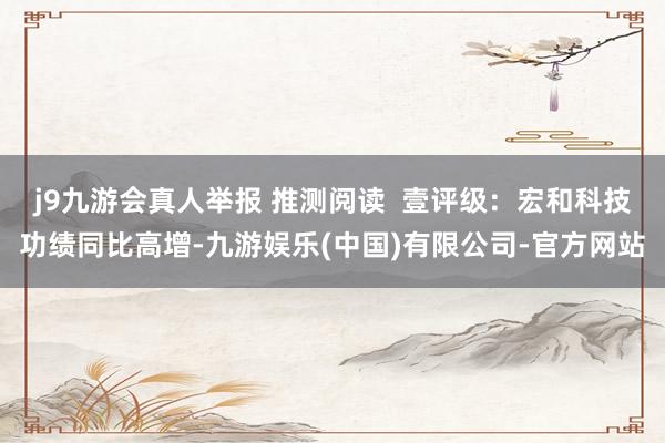j9九游会真人举报 推测阅读 壹评级:宏和科技功绩同比高增-九游娱乐(中国)有限公司-官方网站
