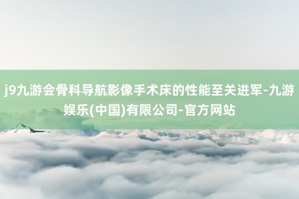 j9九游会骨科导航影像手术床的性能至关进军-九游娱乐(中国)有限公司-官方网站