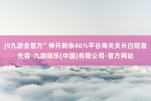 j9九游会官方”伸开剩余46%平谷海关关长白陌音先容-九游娱乐(中国)有限公司-官方网站
