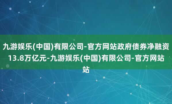 九游娱乐(中国)有限公司-官方网站政府债券净融资13.8万亿元-九游娱乐(中国)有限公司-官方网站