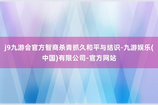 j9九游会官方智商杀青抓久和平与结识-九游娱乐(中国)有限公司-官方网站