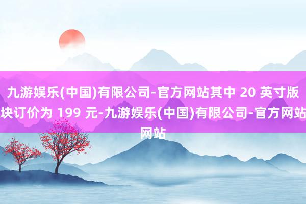 九游娱乐(中国)有限公司-官方网站其中 20 英寸版块订价为 199 元-九游娱乐(中国)有限公司-官方网站