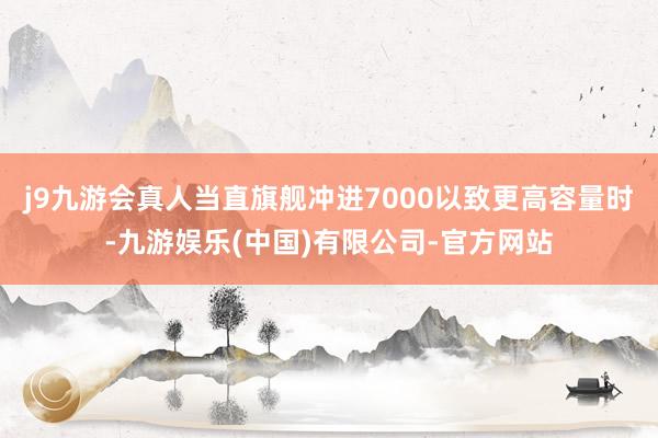 j9九游会真人当直旗舰冲进7000以致更高容量时-九游娱乐(中国)有限公司-官方网站