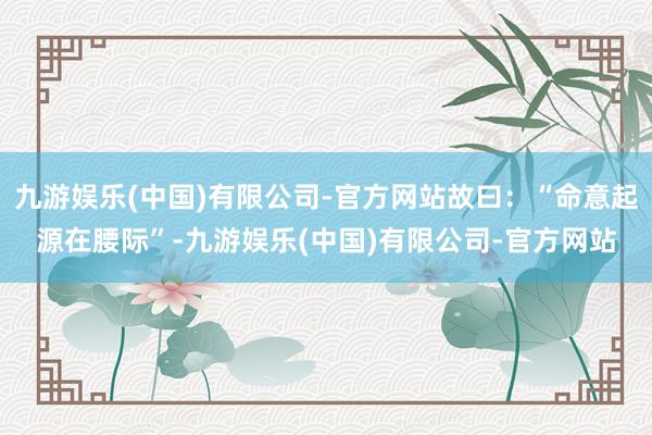 九游娱乐(中国)有限公司-官方网站故曰：“命意起源在腰际”-九游娱乐(中国)有限公司-官方网站